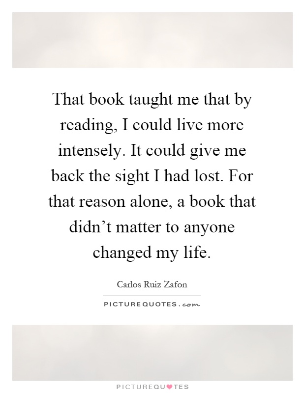 That book taught me that by reading, I could live more intensely. It could give me back the sight I had lost. For that reason alone, a book that didn't matter to anyone changed my life Picture Quote #1