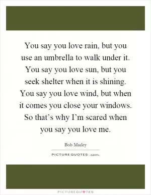 You say you love rain, but you use an umbrella to walk under it. You say you love sun, but you seek shelter when it is shining. You say you love wind, but when it comes you close your windows. So that’s why I’m scared when you say you love me Picture Quote #1