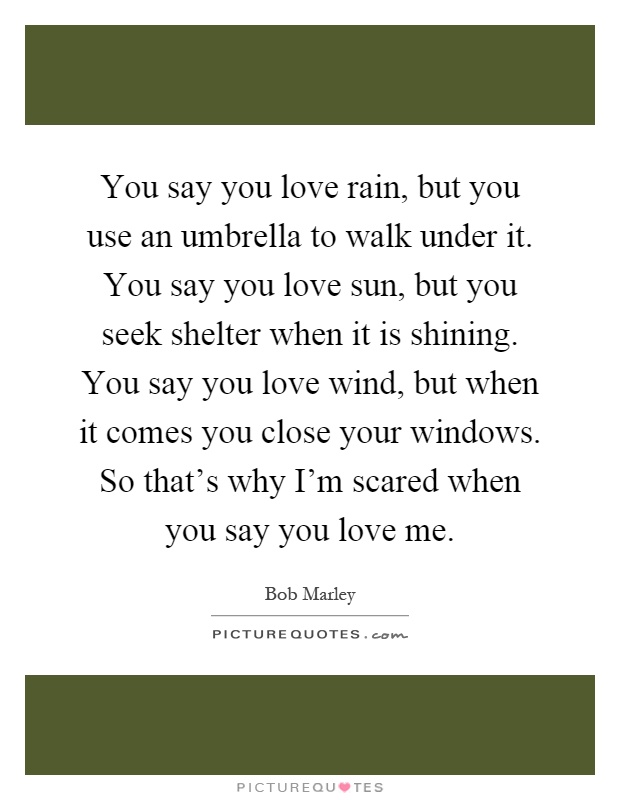 You say you love rain, but you use an umbrella to walk under it. You say you love sun, but you seek shelter when it is shining. You say you love wind, but when it comes you close your windows. So that's why I'm scared when you say you love me Picture Quote #1