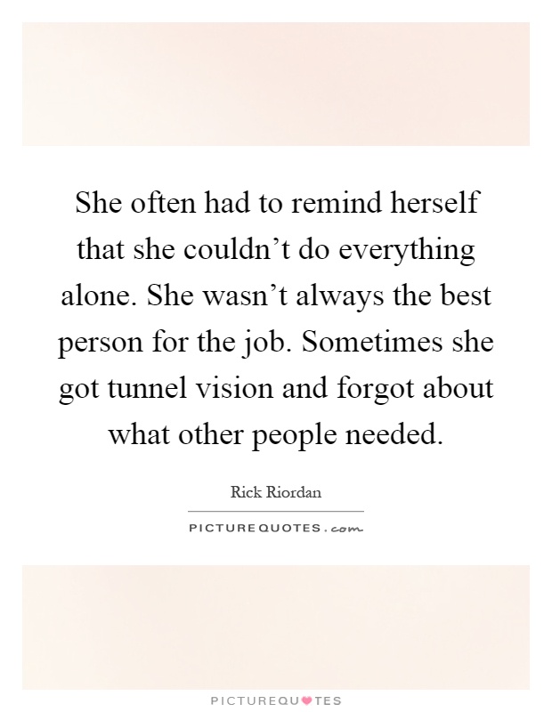 She often had to remind herself that she couldn't do everything alone. She wasn't always the best person for the job. Sometimes she got tunnel vision and forgot about what other people needed Picture Quote #1