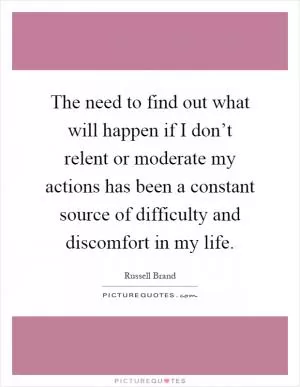 The need to find out what will happen if I don’t relent or moderate my actions has been a constant source of difficulty and discomfort in my life Picture Quote #1