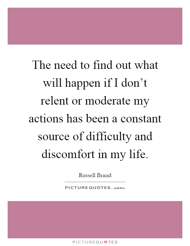 The need to find out what will happen if I don't relent or moderate my actions has been a constant source of difficulty and discomfort in my life Picture Quote #1