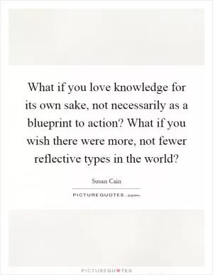 What if you love knowledge for its own sake, not necessarily as a blueprint to action? What if you wish there were more, not fewer reflective types in the world? Picture Quote #1