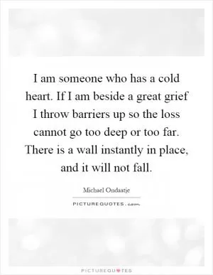 I am someone who has a cold heart. If I am beside a great grief I throw barriers up so the loss cannot go too deep or too far. There is a wall instantly in place, and it will not fall Picture Quote #1