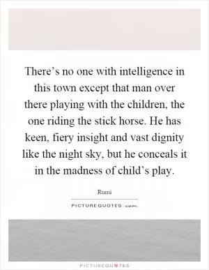 There’s no one with intelligence in this town except that man over there playing with the children, the one riding the stick horse. He has keen, fiery insight and vast dignity like the night sky, but he conceals it in the madness of child’s play Picture Quote #1
