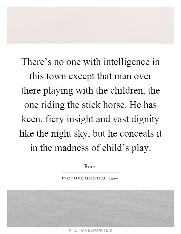 There's no one with intelligence in this town except that man over there playing with the children, the one riding the stick horse. He has keen, fiery insight and vast dignity like the night sky, but he conceals it in the madness of child's play Picture Quote #1