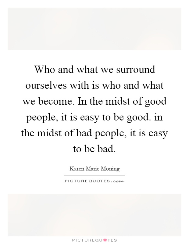 Who and what we surround ourselves with is who and what we become. In the midst of good people, it is easy to be good. in the midst of bad people, it is easy to be bad Picture Quote #1