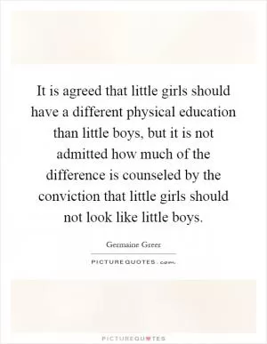 It is agreed that little girls should have a different physical education than little boys, but it is not admitted how much of the difference is counseled by the conviction that little girls should not look like little boys Picture Quote #1