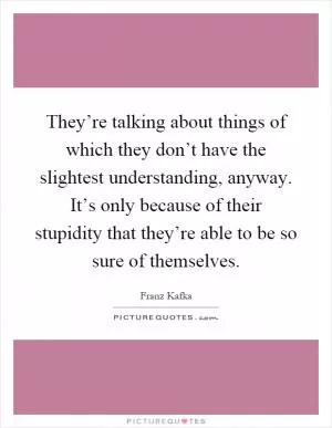 They’re talking about things of which they don’t have the slightest understanding, anyway. It’s only because of their stupidity that they’re able to be so sure of themselves Picture Quote #1