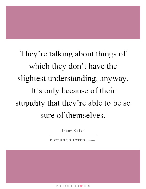 They're talking about things of which they don't have the slightest understanding, anyway. It's only because of their stupidity that they're able to be so sure of themselves Picture Quote #1