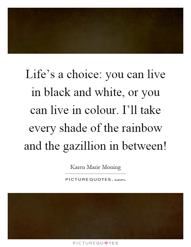 Life's a choice: you can live in black and white, or you can live in colour. I'll take every shade of the rainbow and the gazillion in between! Picture Quote #1
