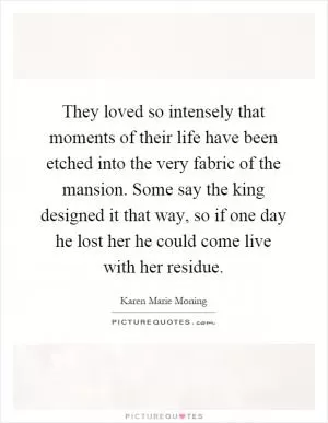 They loved so intensely that moments of their life have been etched into the very fabric of the mansion. Some say the king designed it that way, so if one day he lost her he could come live with her residue Picture Quote #1