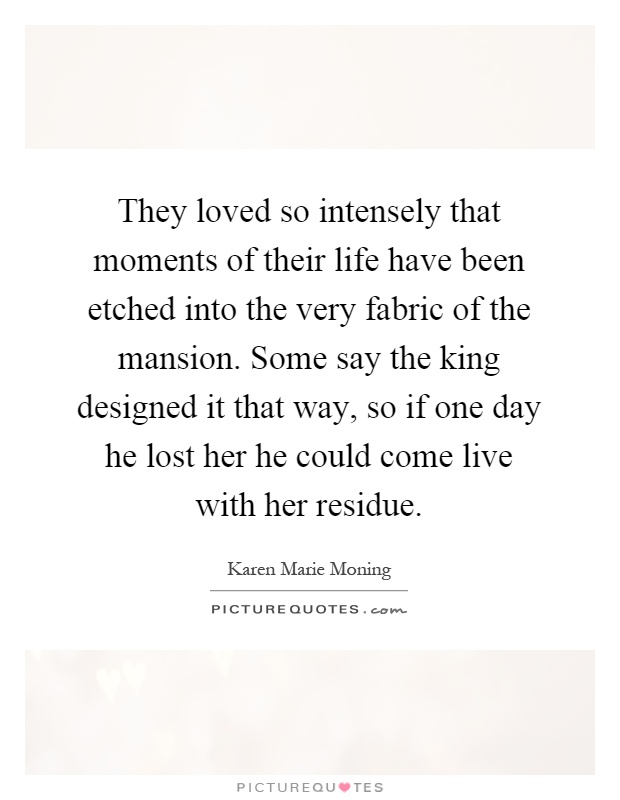 They loved so intensely that moments of their life have been etched into the very fabric of the mansion. Some say the king designed it that way, so if one day he lost her he could come live with her residue Picture Quote #1