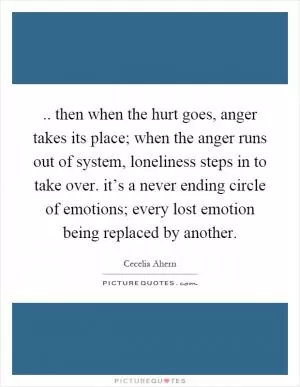 .. then when the hurt goes, anger takes its place; when the anger runs out of system, loneliness steps in to take over. it’s a never ending circle of emotions; every lost emotion being replaced by another Picture Quote #1