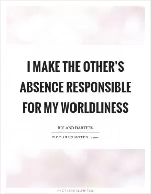 I make the other’s absence responsible for my worldliness Picture Quote #1