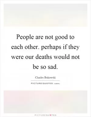 People are not good to each other. perhaps if they were our deaths would not be so sad Picture Quote #1