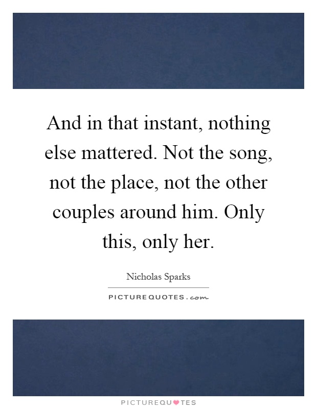 And in that instant, nothing else mattered. Not the song, not the place, not the other couples around him. Only this, only her Picture Quote #1
