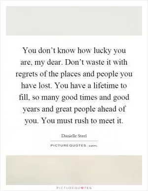 You don’t know how lucky you are, my dear. Don’t waste it with regrets of the places and people you have lost. You have a lifetime to fill, so many good times and good years and great people ahead of you. You must rush to meet it Picture Quote #1