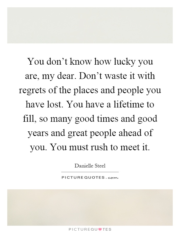 You don't know how lucky you are, my dear. Don't waste it with regrets of the places and people you have lost. You have a lifetime to fill, so many good times and good years and great people ahead of you. You must rush to meet it Picture Quote #1