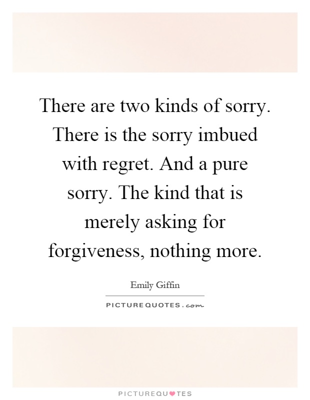 There are two kinds of sorry. There is the sorry imbued with regret. And a pure sorry. The kind that is merely asking for forgiveness, nothing more Picture Quote #1