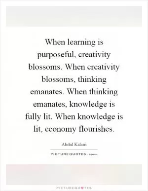 When learning is purposeful, creativity blossoms. When creativity blossoms, thinking emanates. When thinking emanates, knowledge is fully lit. When knowledge is lit, economy flourishes Picture Quote #1