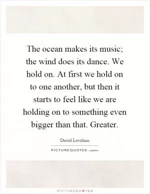The ocean makes its music; the wind does its dance. We hold on. At first we hold on to one another, but then it starts to feel like we are holding on to something even bigger than that. Greater Picture Quote #1