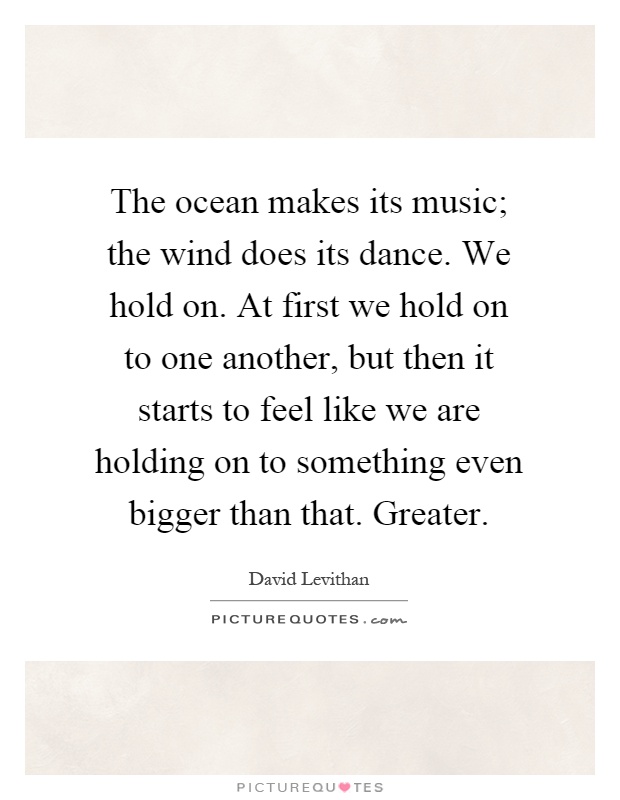 The ocean makes its music; the wind does its dance. We hold on. At first we hold on to one another, but then it starts to feel like we are holding on to something even bigger than that. Greater Picture Quote #1