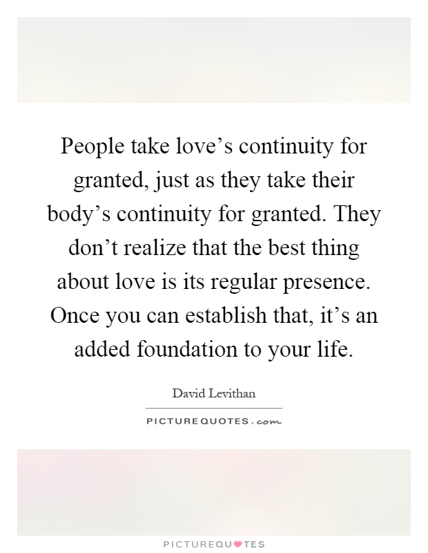 People take love's continuity for granted, just as they take their body's continuity for granted. They don't realize that the best thing about love is its regular presence. Once you can establish that, it's an added foundation to your life Picture Quote #1