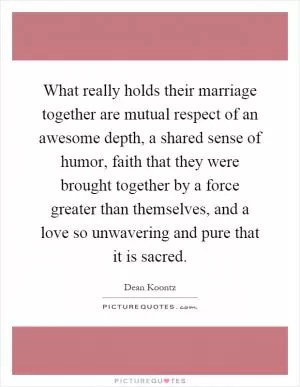What really holds their marriage together are mutual respect of an awesome depth, a shared sense of humor, faith that they were brought together by a force greater than themselves, and a love so unwavering and pure that it is sacred Picture Quote #1