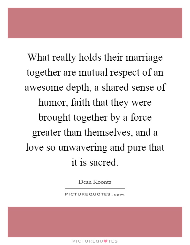 What really holds their marriage together are mutual respect of an awesome depth, a shared sense of humor, faith that they were brought together by a force greater than themselves, and a love so unwavering and pure that it is sacred Picture Quote #1