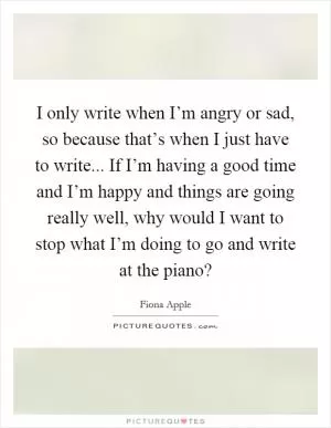 I only write when I’m angry or sad, so because that’s when I just have to write... If I’m having a good time and I’m happy and things are going really well, why would I want to stop what I’m doing to go and write at the piano? Picture Quote #1