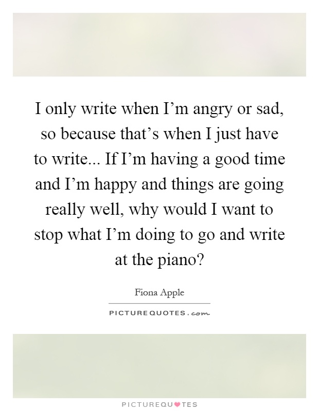I only write when I'm angry or sad, so because that's when I just have to write... If I'm having a good time and I'm happy and things are going really well, why would I want to stop what I'm doing to go and write at the piano? Picture Quote #1