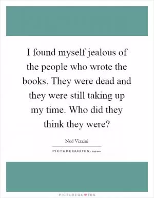 I found myself jealous of the people who wrote the books. They were dead and they were still taking up my time. Who did they think they were? Picture Quote #1