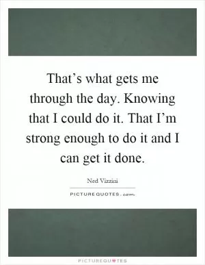 That’s what gets me through the day. Knowing that I could do it. That I’m strong enough to do it and I can get it done Picture Quote #1