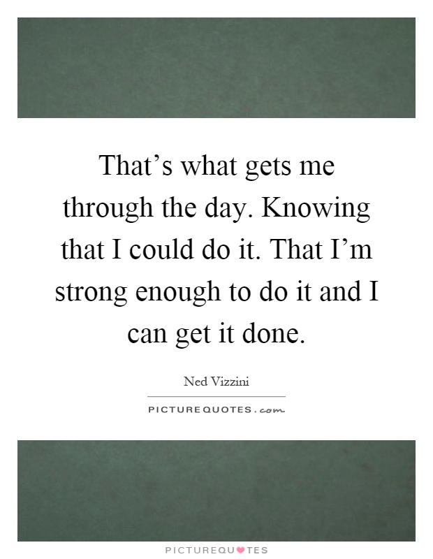 That's what gets me through the day. Knowing that I could do it. That I'm strong enough to do it and I can get it done Picture Quote #1