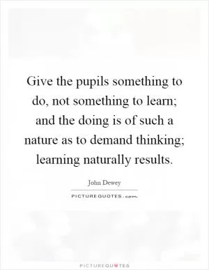 Give the pupils something to do, not something to learn; and the doing is of such a nature as to demand thinking; learning naturally results Picture Quote #1