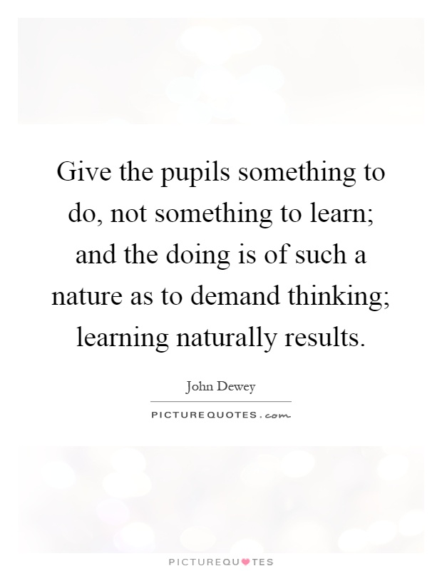 Give the pupils something to do, not something to learn; and the doing is of such a nature as to demand thinking; learning naturally results Picture Quote #1