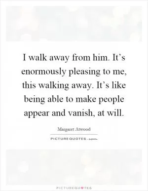 I walk away from him. It’s enormously pleasing to me, this walking away. It’s like being able to make people appear and vanish, at will Picture Quote #1