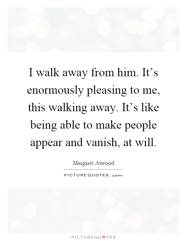 I walk away from him. It's enormously pleasing to me, this walking away. It's like being able to make people appear and vanish, at will Picture Quote #1