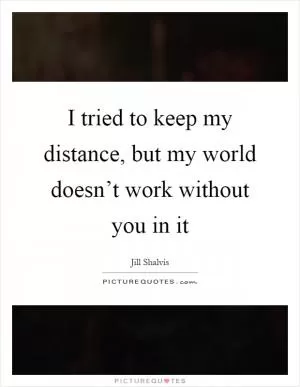 I tried to keep my distance, but my world doesn’t work without you in it Picture Quote #1