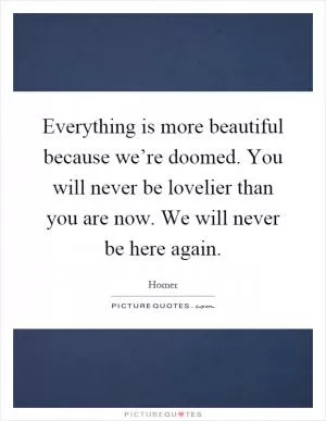 Everything is more beautiful because we’re doomed. You will never be lovelier than you are now. We will never be here again Picture Quote #1