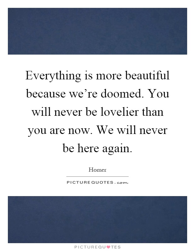 Everything is more beautiful because we're doomed. You will never be lovelier than you are now. We will never be here again Picture Quote #1