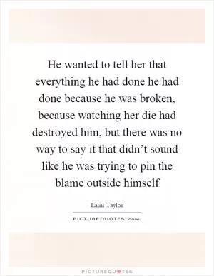 He wanted to tell her that everything he had done he had done because he was broken, because watching her die had destroyed him, but there was no way to say it that didn’t sound like he was trying to pin the blame outside himself Picture Quote #1