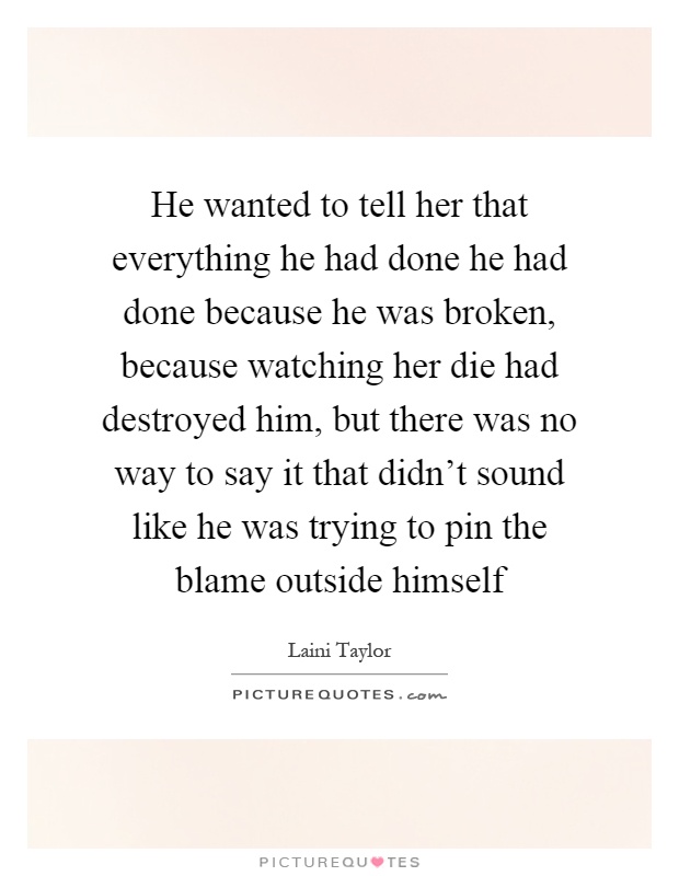He wanted to tell her that everything he had done he had done because he was broken, because watching her die had destroyed him, but there was no way to say it that didn't sound like he was trying to pin the blame outside himself Picture Quote #1