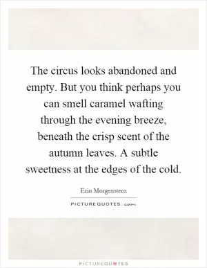 The circus looks abandoned and empty. But you think perhaps you can smell caramel wafting through the evening breeze, beneath the crisp scent of the autumn leaves. A subtle sweetness at the edges of the cold Picture Quote #1