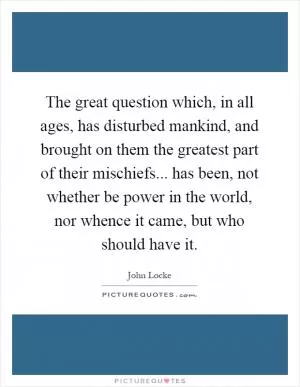 The great question which, in all ages, has disturbed mankind, and brought on them the greatest part of their mischiefs... has been, not whether be power in the world, nor whence it came, but who should have it Picture Quote #1