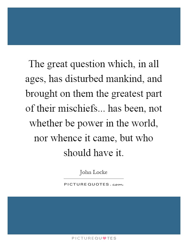 The great question which, in all ages, has disturbed mankind, and brought on them the greatest part of their mischiefs... has been, not whether be power in the world, nor whence it came, but who should have it Picture Quote #1