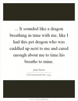 ... It sounded like a dragon breathing in time with me, like I had this pet dragon who was cuddled up next to me and cared enough about me to time his breaths to mine Picture Quote #1