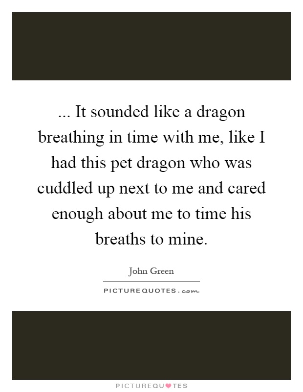 ... It sounded like a dragon breathing in time with me, like I had this pet dragon who was cuddled up next to me and cared enough about me to time his breaths to mine Picture Quote #1