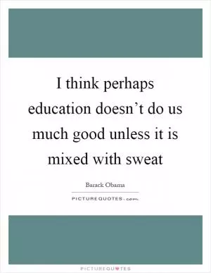 I think perhaps education doesn’t do us much good unless it is mixed with sweat Picture Quote #1